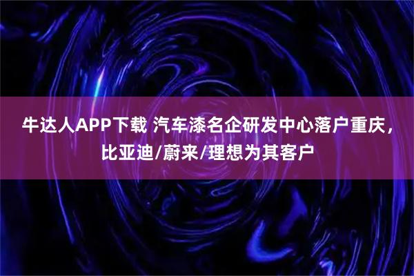 牛达人APP下载 汽车漆名企研发中心落户重庆，比亚迪/蔚来/理想为其客户