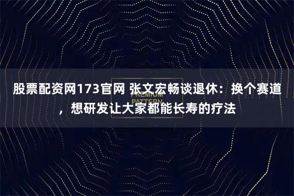股票配资网173官网 张文宏畅谈退休：换个赛道，想研发让大家都能长寿的疗法