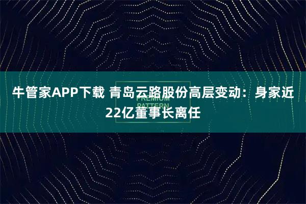 牛管家APP下载 青岛云路股份高层变动：身家近22亿董事长离任