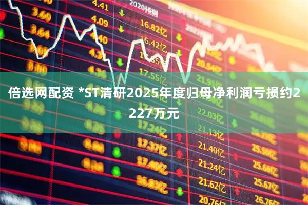 倍选网配资 *ST清研2025年度归母净利润亏损约2227万元