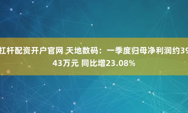 杠杆配资开户官网 天地数码：一季度归母净利润约3943万元 同比增23.08%