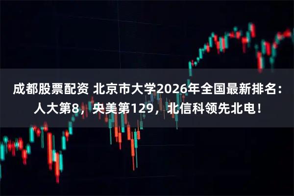 成都股票配资 北京市大学2026年全国最新排名：人大第8，央美第129，北信科领先北电！