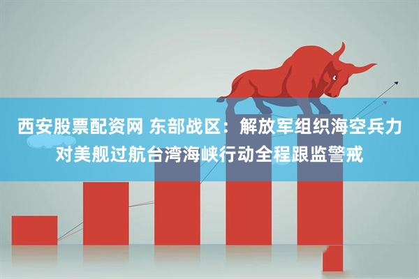 西安股票配资网 东部战区：解放军组织海空兵力对美舰过航台湾海峡行动全程跟监警戒