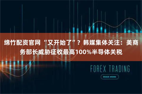 绵竹配资官网 “又开始了”？韩媒集体关注：美商务部长威胁征收最高100%半导体关税