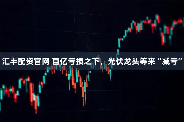 汇丰配资官网 百亿亏损之下，光伏龙头等来“减亏”