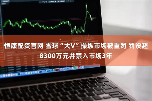 恒康配资官网 雪球“大V”操纵市场被重罚 罚没超8300万元并禁入市场3年