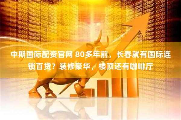 中期国际配资官网 80多年前，长春就有国际连锁百货？装修豪华，楼顶还有咖啡厅