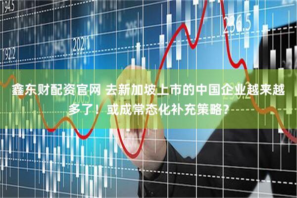 鑫东财配资官网 去新加坡上市的中国企业越来越多了！或成常态化补充策略？