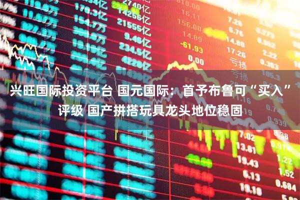 兴旺国际投资平台 国元国际：首予布鲁可“买入”评级 国产拼搭玩具龙头地位稳固