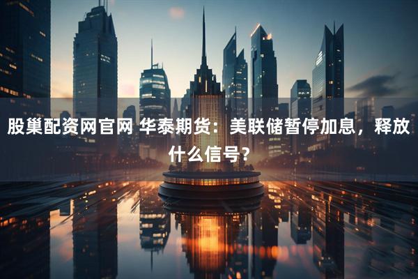 股巢配资网官网 华泰期货：美联储暂停加息，释放什么信号？