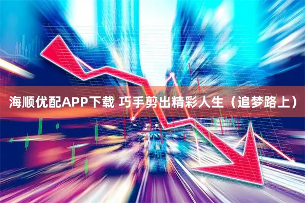 海顺优配APP下载 巧手剪出精彩人生（追梦路上）