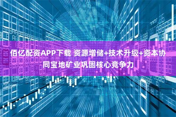 佰亿配资APP下载 资源增储+技术升级+资本协同宝地矿业巩固核心竞争力