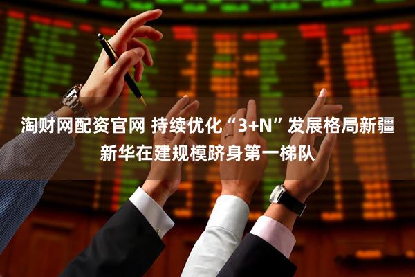 淘财网配资官网 持续优化“3+N”发展格局新疆新华在建规模跻身第一梯队