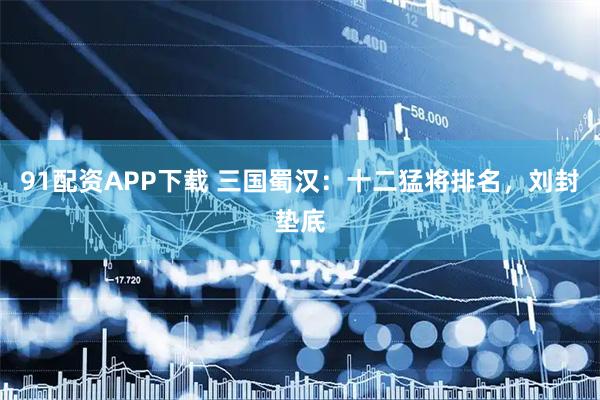 91配资APP下载 三国蜀汉：十二猛将排名，刘封垫底