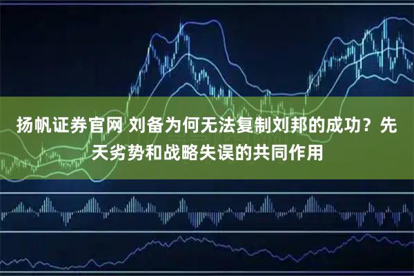 扬帆证券官网 刘备为何无法复制刘邦的成功？先天劣势和战略失误的共同作用