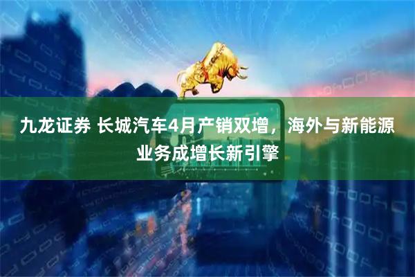 九龙证券 长城汽车4月产销双增，海外与新能源业务成增长新引擎