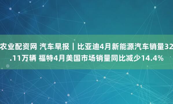 农业配资网 汽车早报｜比亚迪4月新能源汽车销量32.11万辆 福特4月美国市场销量同比减少14.4%