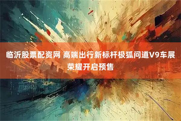 临沂股票配资网 高端出行新标杆极狐问道V9车展荣耀开启预售