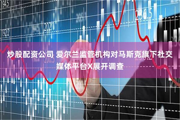 炒股配资公司 爱尔兰监管机构对马斯克旗下社交媒体平台X展开调查