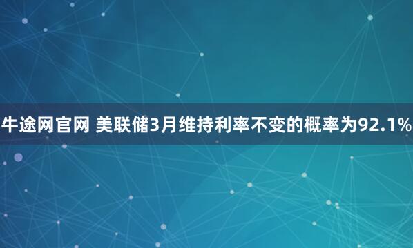 牛途网官网 美联储3月维持利率不变的概率为92.1%